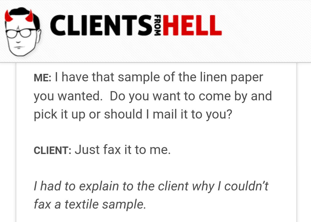 document - Clientsihell From Me I have that sample of the linen paper you wanted. Do you want to come by and pick it up or should I mail it to you? Client Just fax it to me. Thad to explain to the client why I couldn't fax a textile sample.