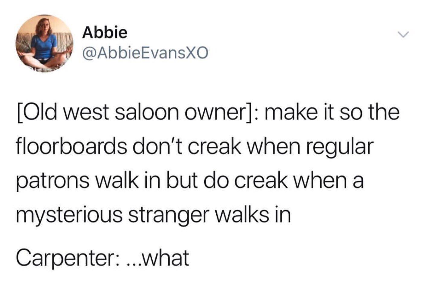 Abbie EvansXO Old west saloon owner make it so the floorboards don't creak when regular patrons walk in but do creak when a mysterious stranger walks in Carpenter ...what