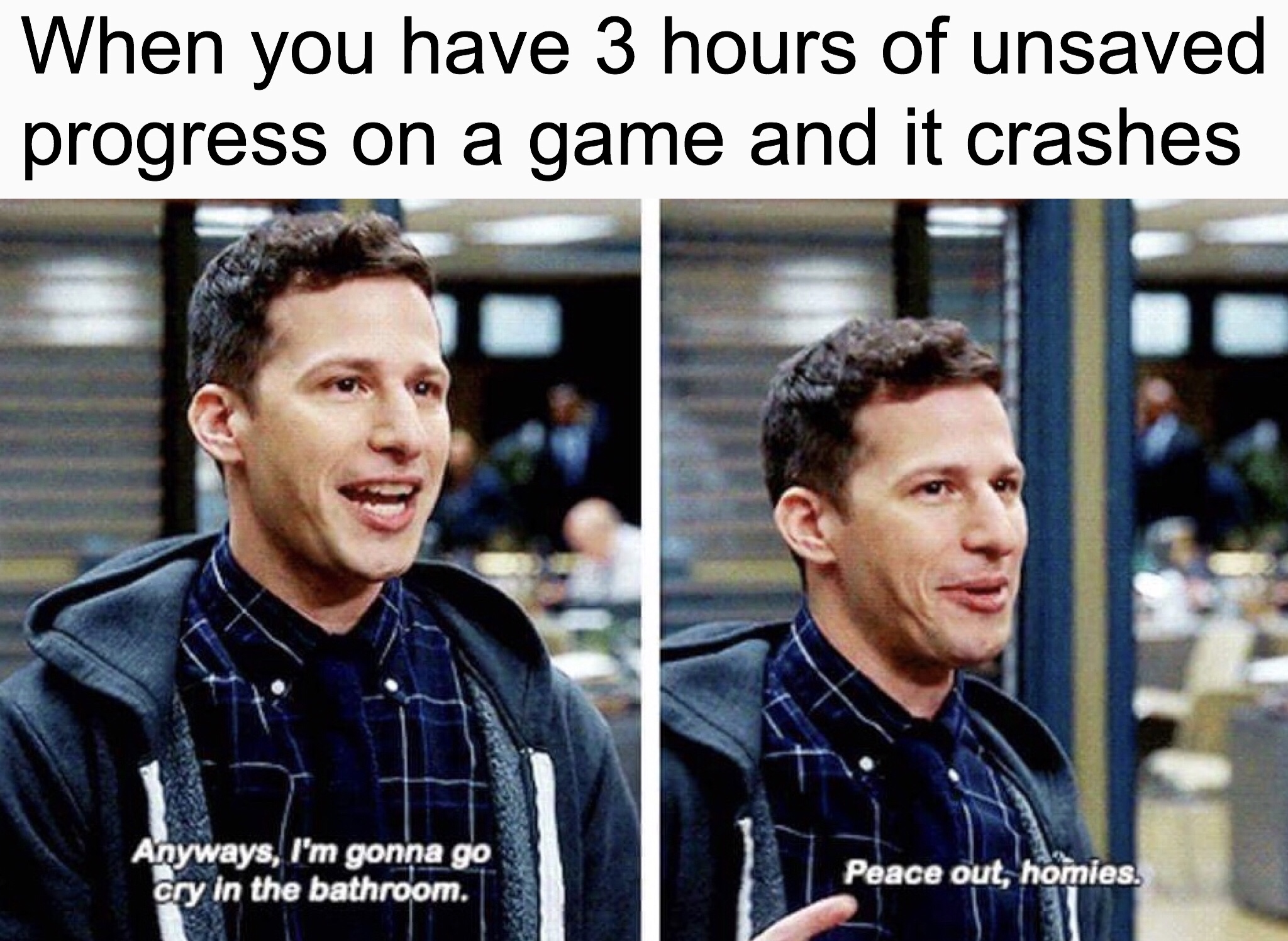 brooklyn nine nine memes - When you have 3 hours of unsaved progress on a game and it crashes Anyways, I'm gonna go cry in the bathroom. Peace out, homies.