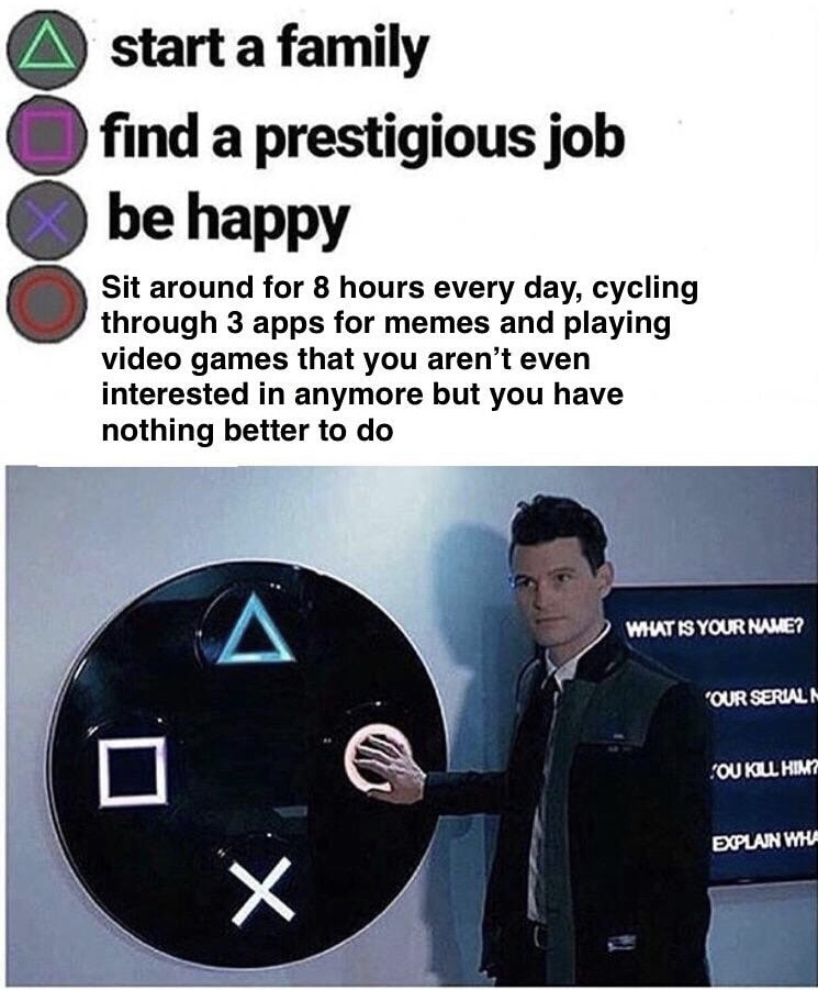 memes may 2019 - start a family find a prestigious job be happy Sit around for 8 hours every day, cycling through 3 apps for memes and playing video games that you aren't even interested in anymore but you have nothing better to do What Is Your Name? 'Our