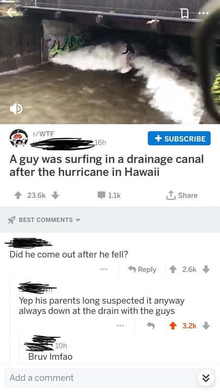 vehicle - W3 rWtf 16h Subscribe A guy was surfing in a drainage canal after the hurricane in Hawaii Best Did he come out after he fell? Yep his parents long suspected it anyway always down at the drain with the guys 10 Bruv lmfao Add a comment