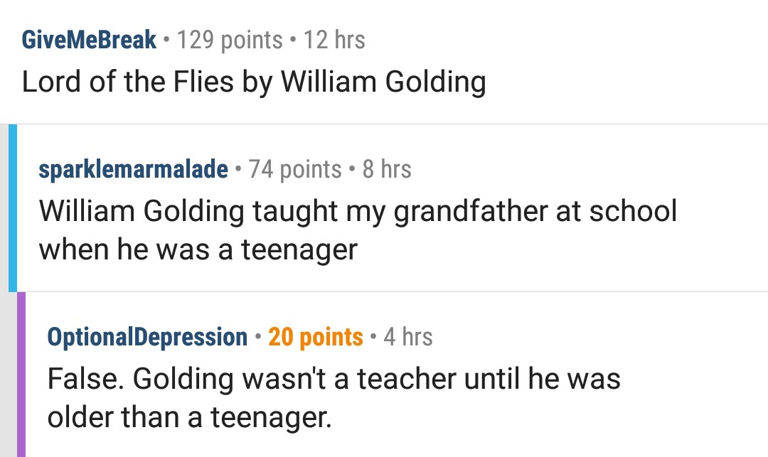 document - GiveMeBreak 129 points 12 hrs Lord of the Flies by William Golding sparklemarmalade 74 points 8 hrs William Golding taught my grandfather at school when he was a teenager OptionalDepression 20 points 4 hrs False. Golding wasn't a teacher until 