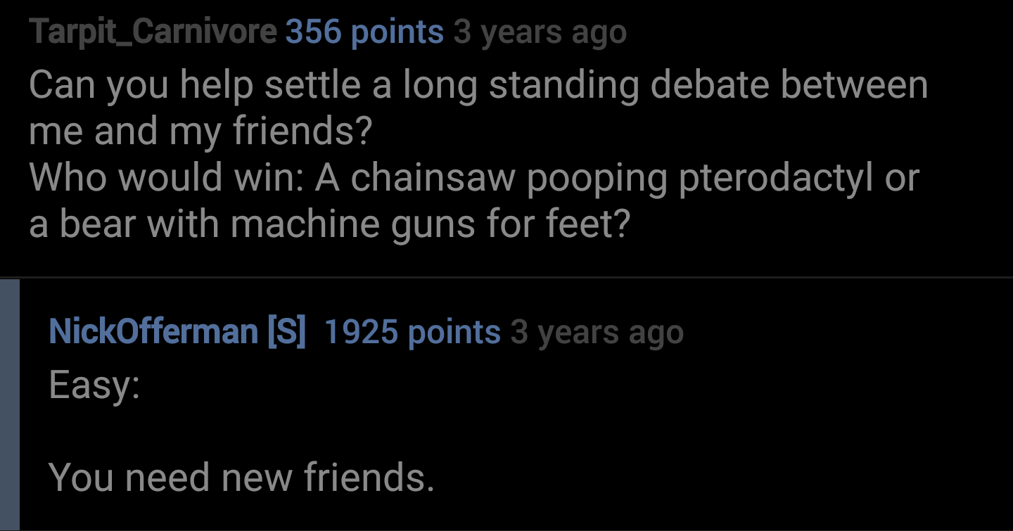 te dua loqk - Tarpit_Carnivore 356 points 3 years ago Can you help settle a long standing debate between me and my friends? Who would win A chainsaw pooping pterodactyl or a bear with machine guns for feet? NickOfferman S 1925 points 3 years ago Easy You 