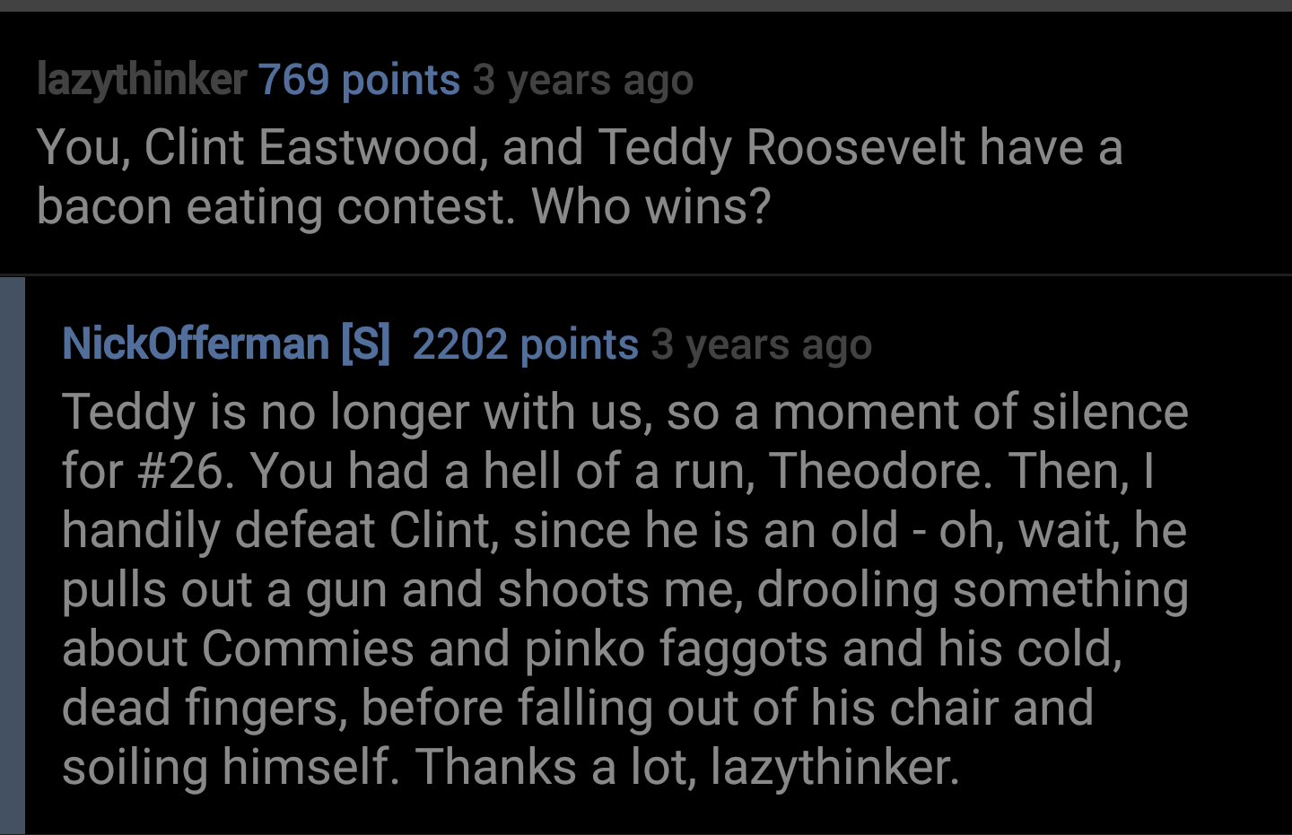 lazythinker 769 points 3 years ago You, Clint Eastwood, and Teddy Roosevelt have a bacon eating contest. Who wins? NickOfferman S 2202 points 3 years ago Teddy is no longer with us, so a moment of silence for . You had a hell of a run, Theodore. Then,…