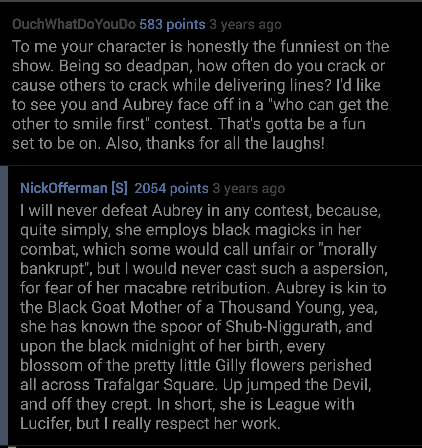 screenshot - OuchWhatDoYouDo 583 points 3 years ago To me your character is honestly the funniest on the show. Being so deadpan, how often do you crack or cause others to crack while delivering lines? I'd to see you and Aubrey face off in a "who can get t