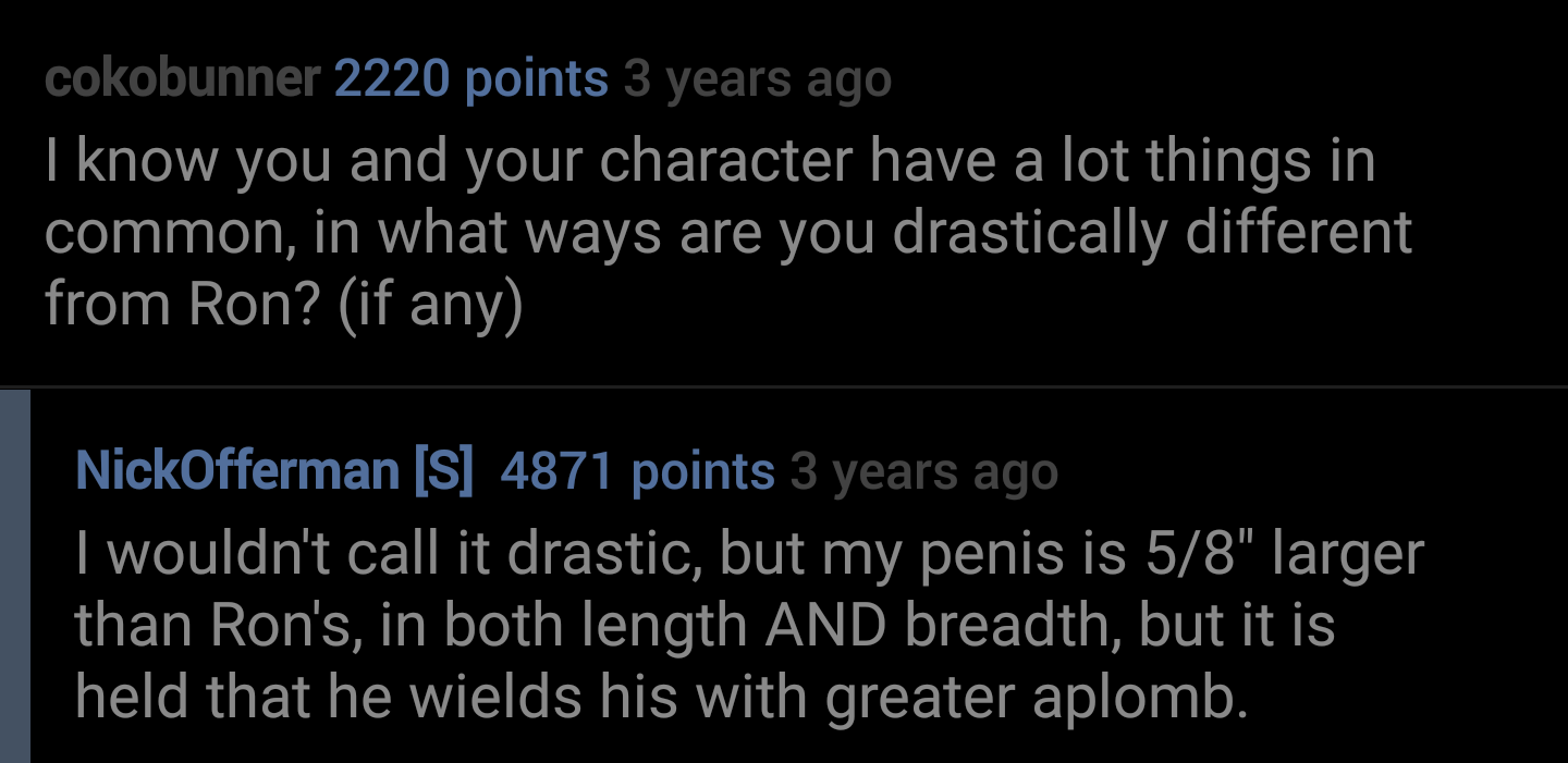 lyrics - cokobunner 2220 points 3 years ago I know you and your character have a lot things in common, in what ways are you drastically different from Ron? if any NickOfferman S 4871 points 3 years ago I wouldn't call it drastic, but my penis is 58" large