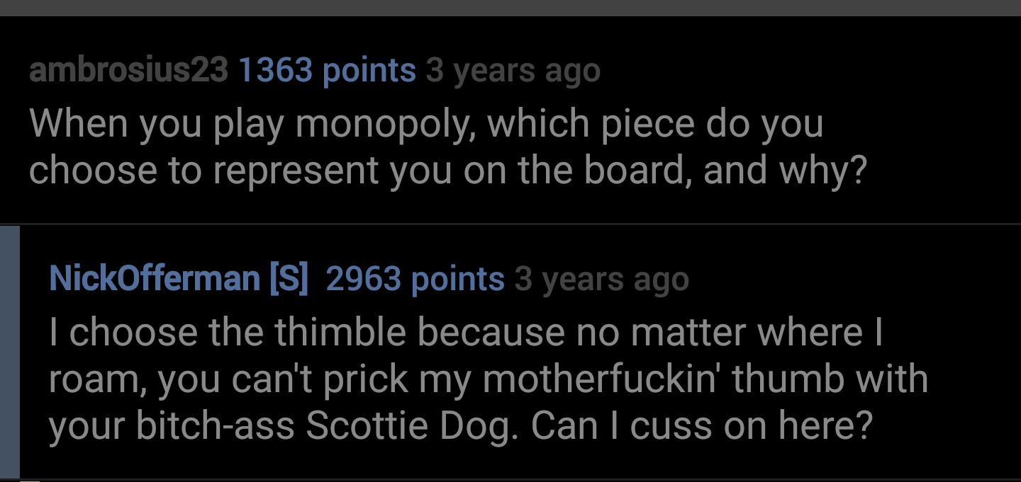 angle - ambrosius23 1363 points 3 years ago When you play monopoly, which piece do you choose to represent you on the board, and why? NickOfferman S 2963 points 3 years ago I choose the thimble because no matter where | roam, you can't prick my motherfuck