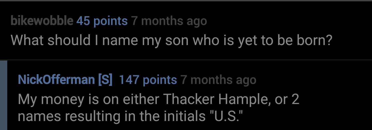 lucky orange - bikewobble 45 points 7 months ago What should I name my son who is yet to be born? NickOfferman S 147 points 7 months ago My money is on either Thacker Hample, or 2 names resulting in the initials "U.S."