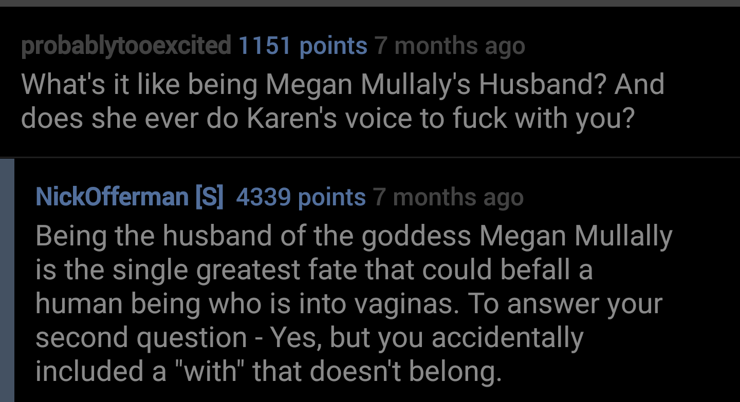 atmosphere - probablytooexcited 1151 points 7 months ago What's it being Megan Mullaly's Husband? And does she ever do Karen's voice to fuck with you? NickOfferman S 4339 points 7 months ago Being the husband of the goddess Megan Mullally is the single gr