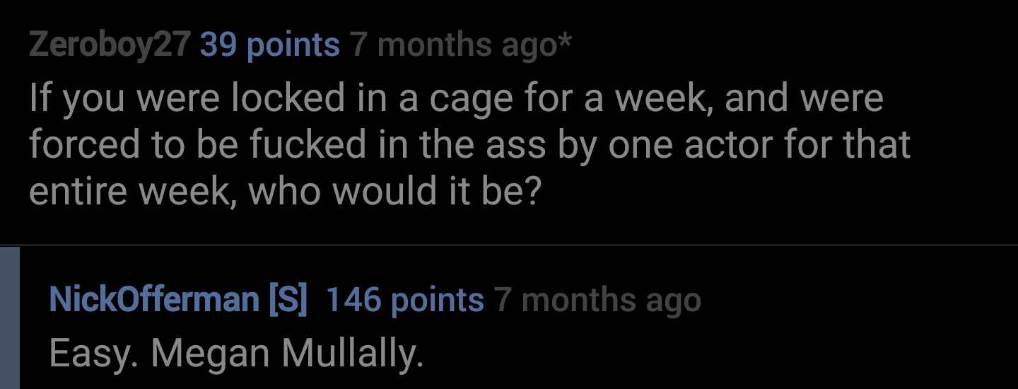 lyrics - Zeroboy27 39 points 7 months ago If you were locked in a cage for a week, and were forced to be fucked in the ass by one actor for that entire week, who would it be? NickOfferman S 146 points 7 months ago Easy. Megan Mullally.