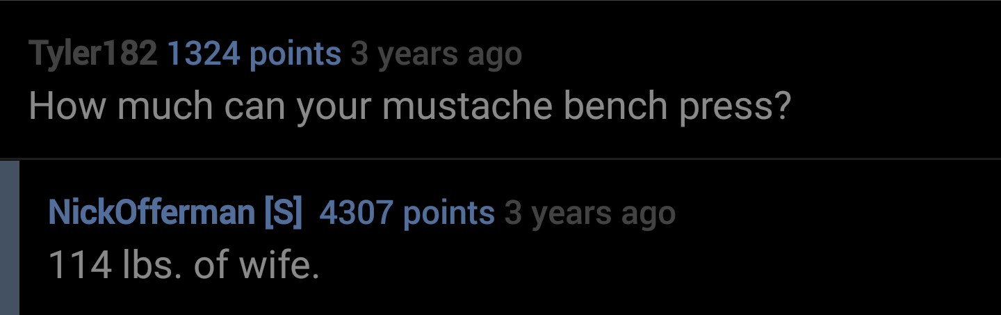 everything there is a season - Tyler182 1324 points 3 years ago How much can your mustache bench press? NickOfferman S 4307 points 3 years ago 114 Ibs. of wife.