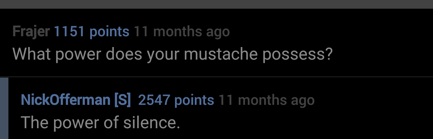 linguistic relativity - Frajer 1151 points 11 months ago What power does your mustache possess? NickOfferman S 2547 points 11 months ago The power of silence.