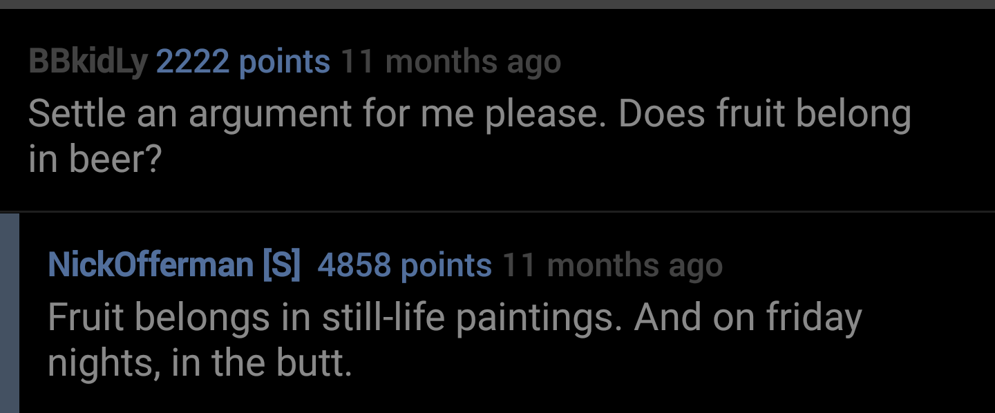presentation - BBkidLy 2222 points 11 months ago Settle an argument for me please. Does fruit belong in beer? NickOfferman S 4858 points 11 months ago Fruit belongs in stilllife paintings. And on friday nights, in the butt.