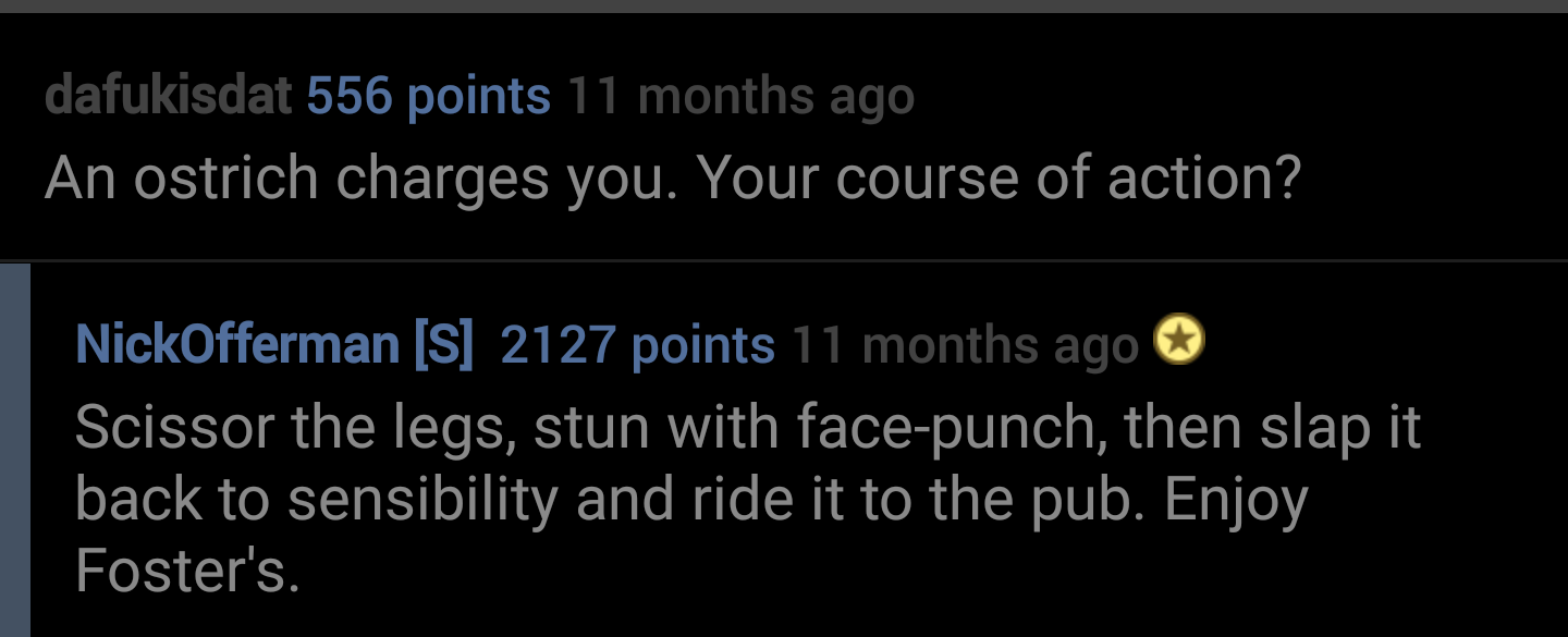 alun griffiths - dafukisdat 556 points 11 months ago An ostrich charges you. Your course of action? NickOfferman S 2127 points 11 months ago Scissor the legs, stun with facepunch, then slap it back to sensibility and ride it to the pub. Enjoy Foster's.