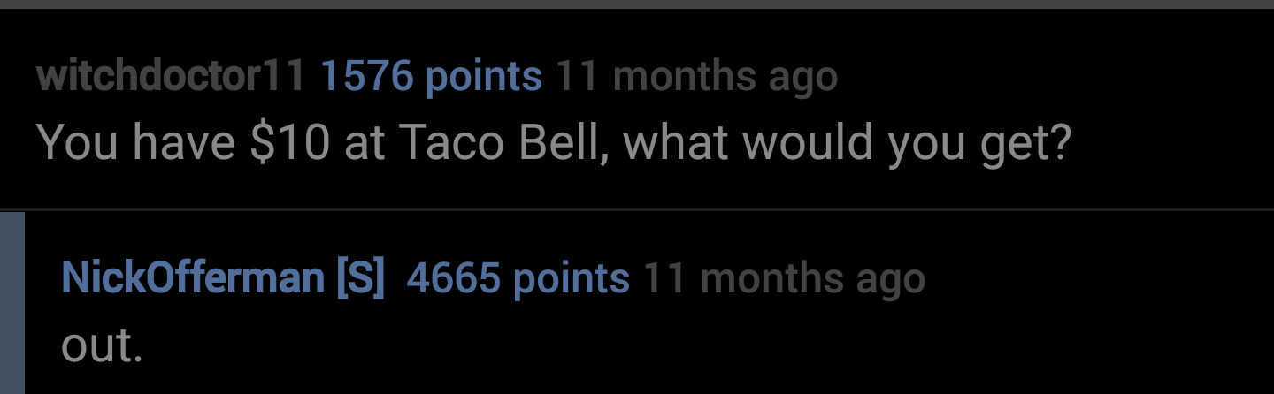 sky - witchdoctor11 1576 points 11 months ago You have $10 at Taco Bell, what would you get? NickOfferman S 4665 points 11 months ago out.