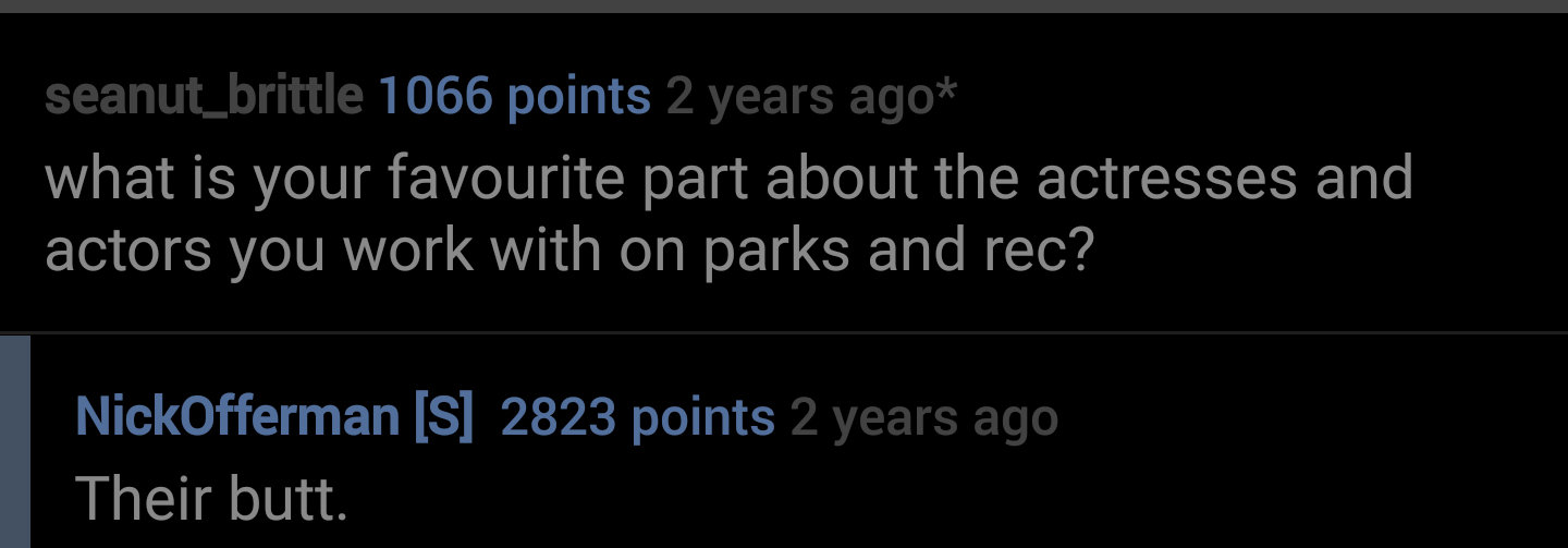 presentation - seanut_brittle 1066 points 2 years ago what is your favourite part about the actresses and actors you work with on parks and rec? NickOfferman S 2823 points 2 years ago Their butt.