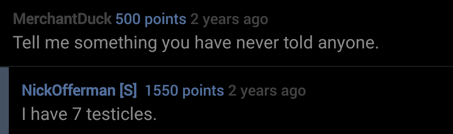 sky - MerchantDuck 500 points 2 years ago Tell me something you have never told anyone. NickOfferman S 1550 points 2 years ago Thave 7 testicles.