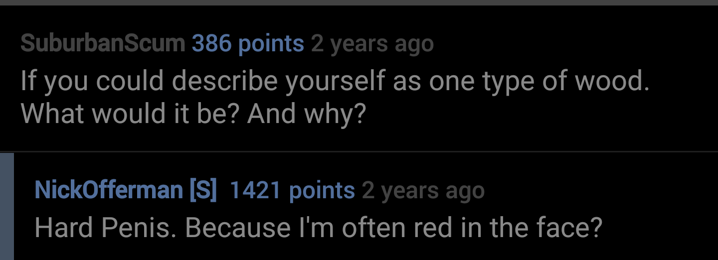 lyrics - SuburbanScum 386 points 2 years ago If you could describe yourself as one type of wood. What would it be? And why? NickOfferman S 1421 points 2 years ago Hard Penis. Because I'm often red in the face?