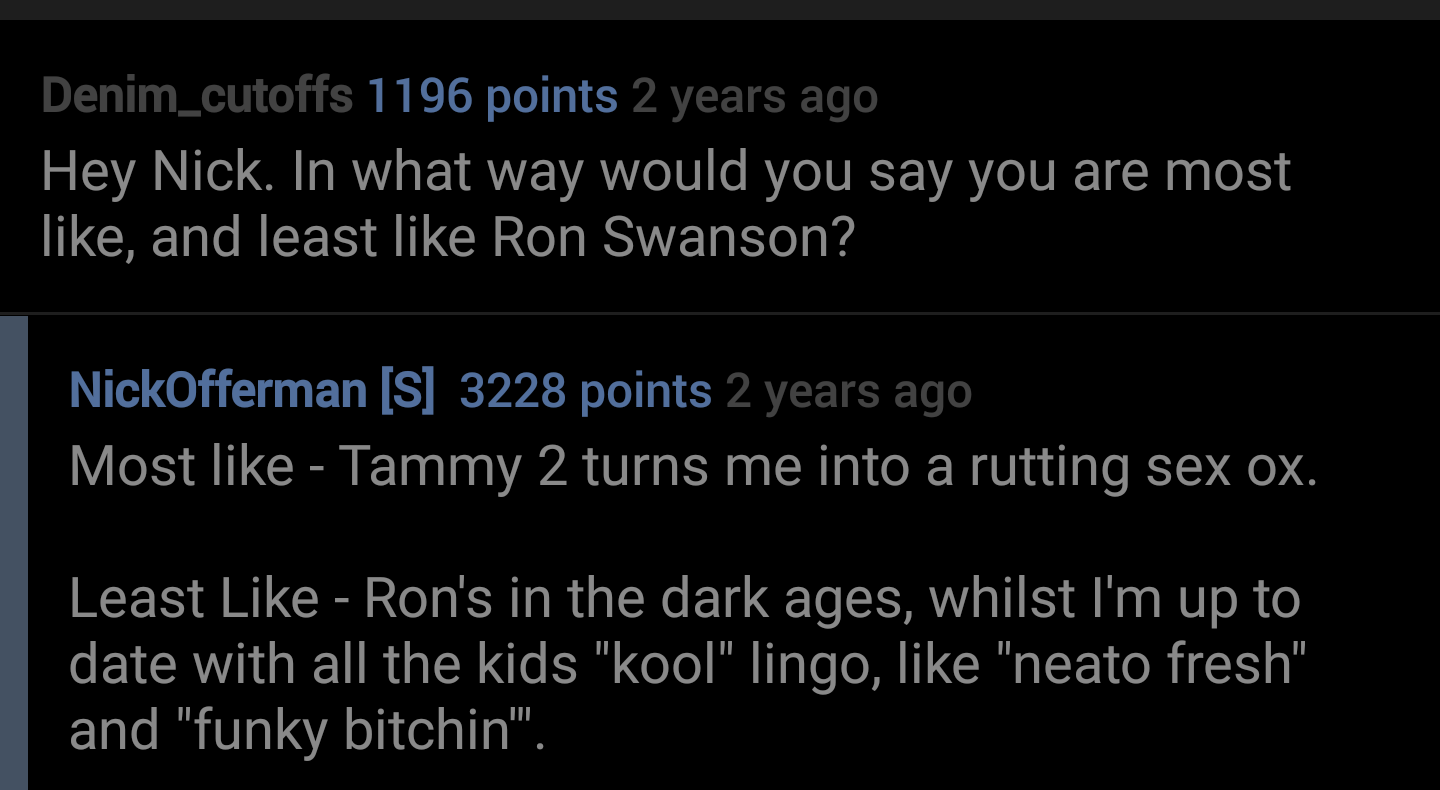 meter man - Denim_cutoffs 1196 points 2 years ago Hey Nick. In what way would you say you are most , and least Ron Swanson? NickOfferman S 3228 points 2 years ago Most Tammy 2 turns me into a rutting sex ox. Least Ron's in the dark ages, whilst I'm up to 