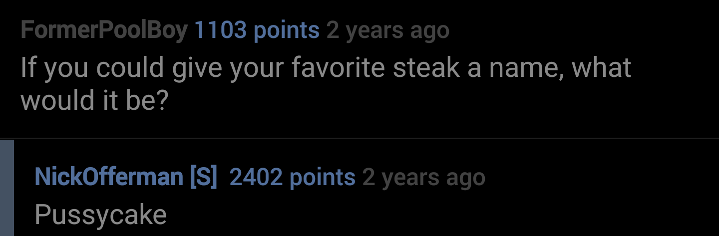 alun griffiths - FormerPoolBoy 1103 points 2 years ago If you could give your favorite steak a name, what would it be? NickOfferman S 2402 points 2 years ago Pussycake