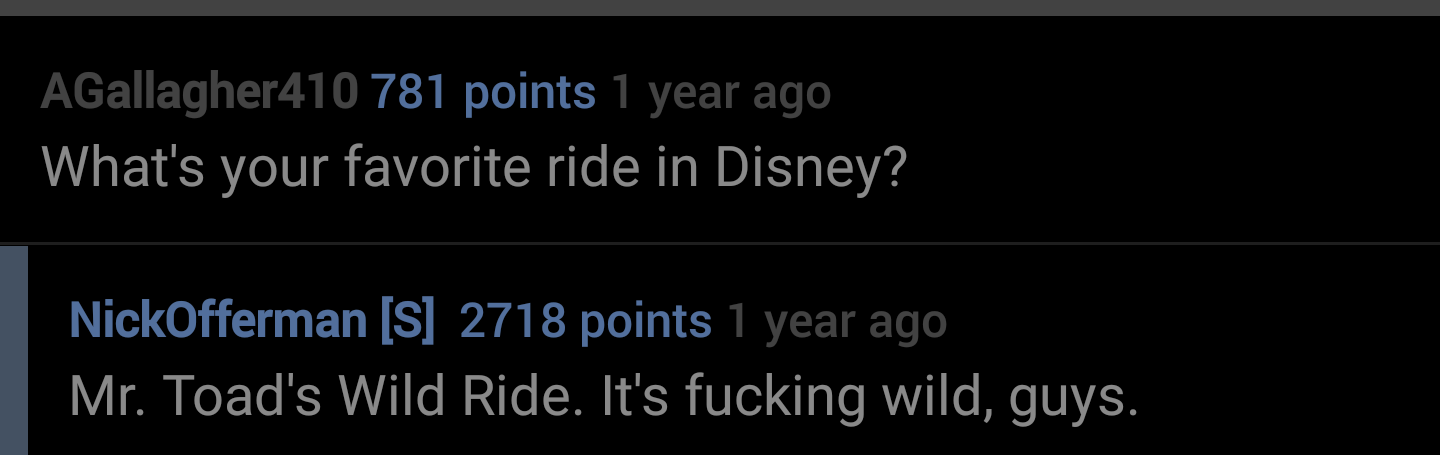 better business bureau - AGallagher410 781 points 1 year ago What's your favorite ride in Disney? NickOfferman S 2718 points 1 year ago Mr. Toad's Wild Ride. It's fucking wild, guys.