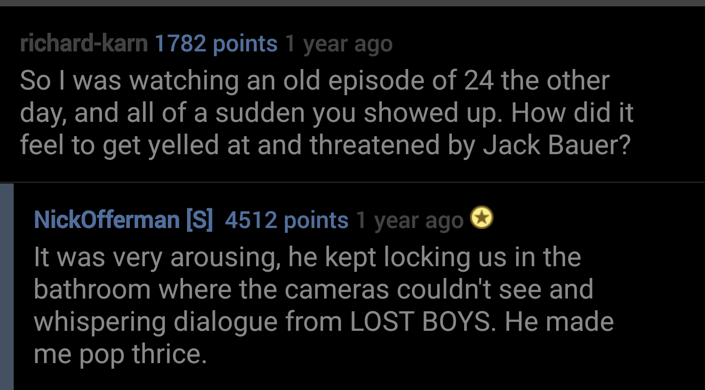 atmosphere - richardkarn 1782 points 1 year ago So I was watching an old episode of 24 the other day, and all of a sudden you showed up. How did it feel to get yelled at and threatened by Jack Bauer? NickOfferman S 4512 points 1 year ago It was very arous