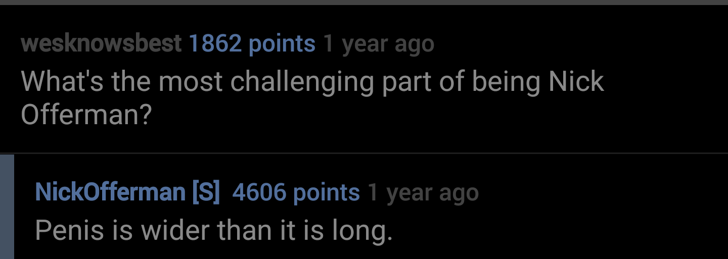 lyrics - wesknowsbest 1862 points 1 year ago What's the most challenging part of being Nick Offerman? NickOfferman S 4606 points 1 year ago Penis is wider than it is long.