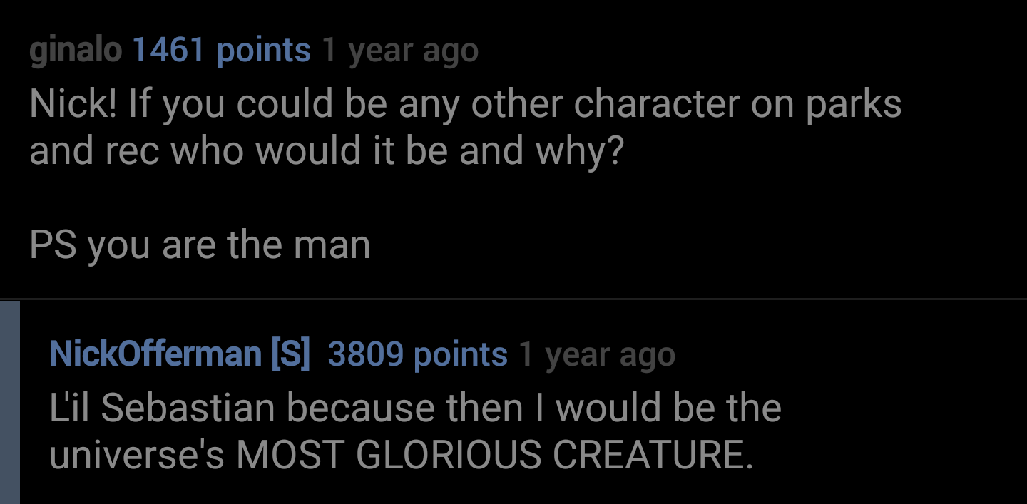 lyrics - ginalo 1461 points 1 year ago Nick! If you could be any other character on parks and rec who would it be and why? Ps you are the man NickOfferman S 3809 points 1 year ago L'il Sebastian because then I would be the universe's Most Glorious Creatur