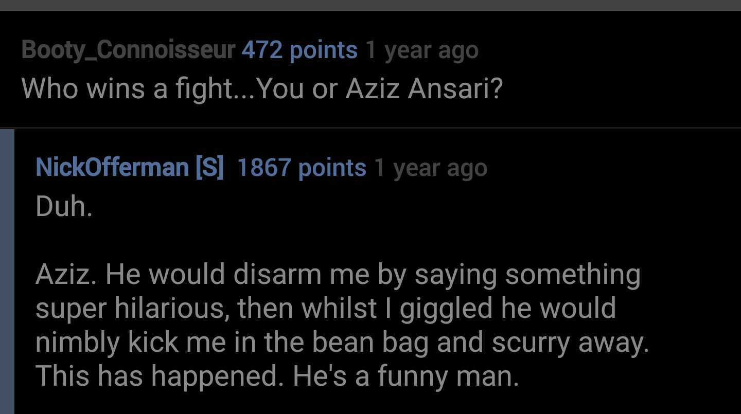 te dua loqk - Booty_Connoisseur 472 points 1 year ago Who wins a fight... You or Aziz Ansari? NickOfferman S 1867 points 1 year ago Duh. Aziz. He would disarm me by saying something super hilarious, then whilst I giggled he would nimbly kick me in the bea