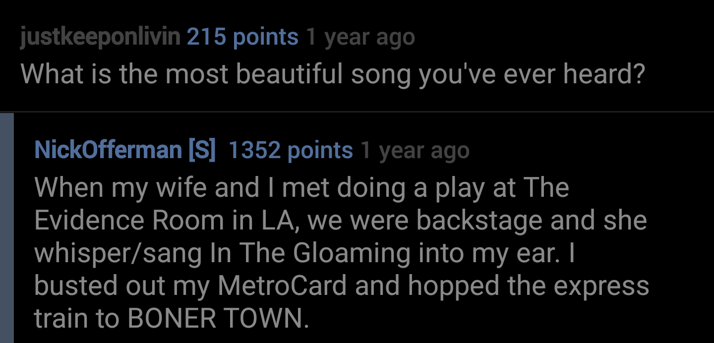 lyrics - justkeeponlivin 215 points 1 year ago What is the most beautiful song you've ever heard? NickOfferman S 1352 points 1 year ago When my wife and I met doing a play at The Evidence Room in La, we were backstage and she whispersang In The Gloaming i