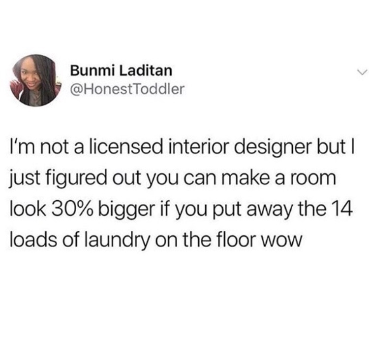 tweet - dirty slut for water - Bunmi Laditan I'm not a licensed interior designer but | just figured out you can make a room look 30% bigger if you put away the 14 loads of laundry on the floor wow
