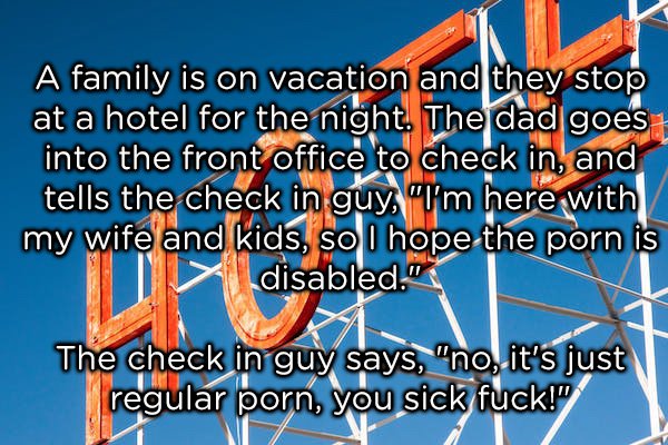 dad jokes -  dirty jokes s - A family is on vacation and they stop at a hotel for the night. The dad goes into the front office to check in, and tells the check in guy, "I'm here with my wife and kids, so I hope the porn is y disabled." The check in guy s