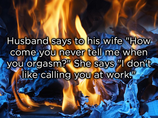 dad jokes -  Husband says to his wife "How come you never tell me when you orgasm?" She says "I don't calling you at work."