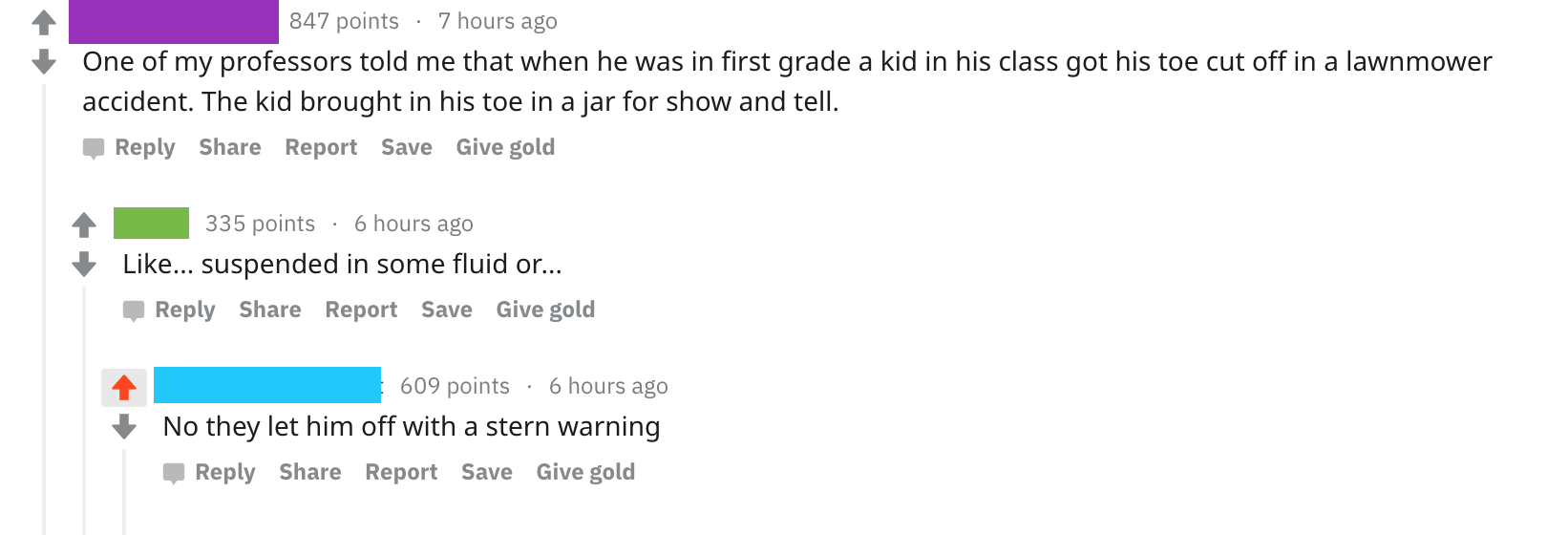 number - 847 points 7 hours ago One of my professors told me that when he was in first grade a kid in his class got his toe cut off in a lawnmower accident. The kid brought in his toe in a jar for show and tell. Report Save Give gold 335 points 6 hours ag