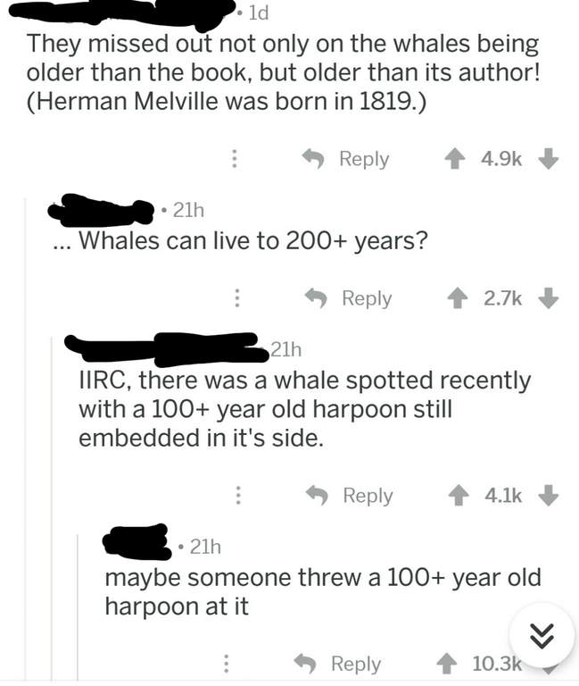 angle - . ld They missed out not only on the whales being older than the book, but older than its author! Herman Melville was born in 1819. > 4 21h ... Whales can live to 200 years? 21h Tirc, there was a whale spotted recently with a 100 year old harpoon 