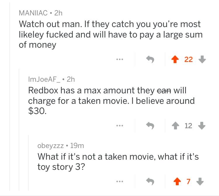 angle - Maniiac 21 Watch out man. If they catch you you're most ley fucked and will have to pay a large sum of money 4 22 Im JoeAF 2h Redbox has a max amount they can will charge for a taken movie. I believe around $30. 12 obeyzzz 19m What if it's not a t