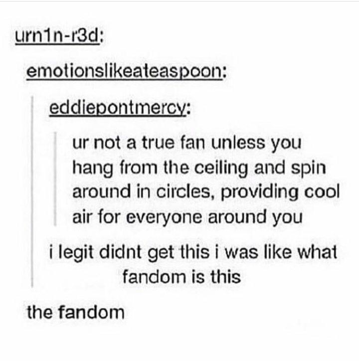document - urninr3d emotionsateaspoon eddiepontmercy ur not a true fan unless you hang from the ceiling and spin around in circles, providing cool air for everyone around you i legit didnt get this i was what fandom is this the fandom