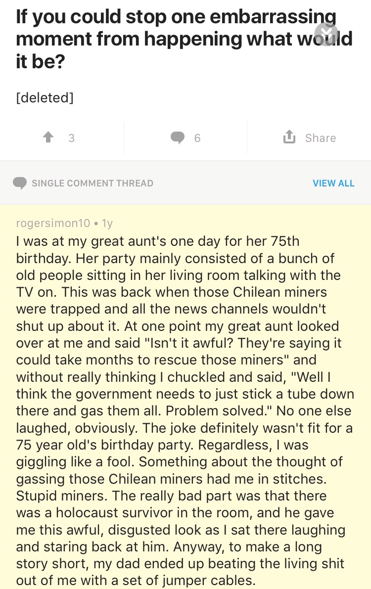 document - If you could stop one embarrassing moment from happening what would it be? deleted 13 .6 U Single Comment Thread View All rogersimon 10.1y I was at my great aunt's one day for her 75th birthday. Her party mainly consisted of a bunch of old peop