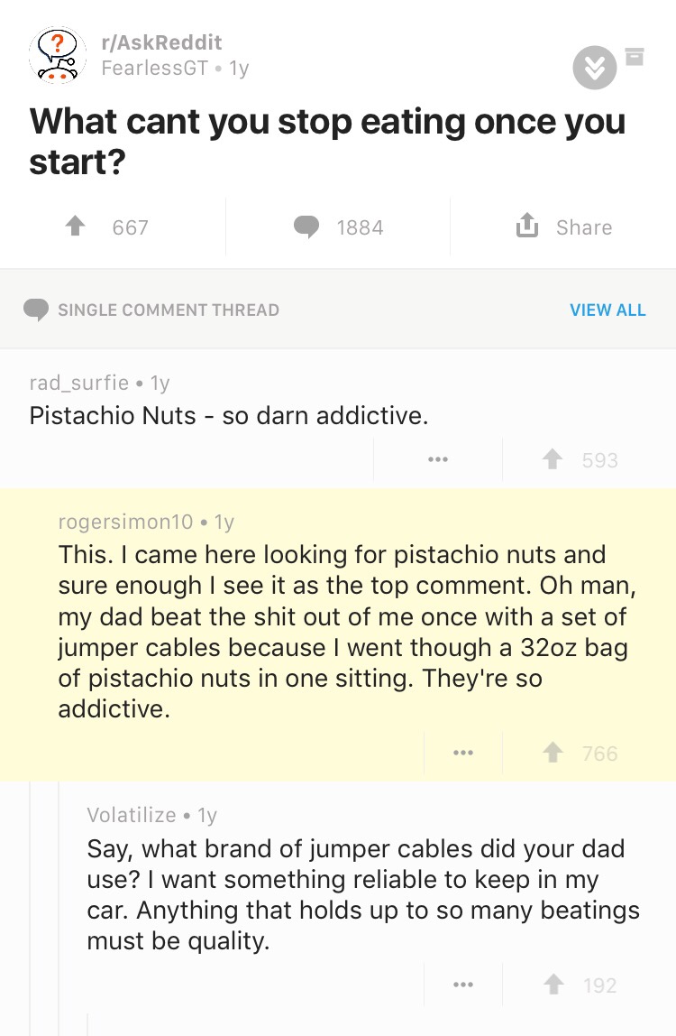 document - rAskReddit To FearlessGT ly What cant you stop eating once you start? 1 667 1884 U Single Comment Thread View All rad_surfiely Pistachio Nuts so darn addictive. ... 593 rogersimon 10 1y This. I came here looking for pistachio nuts and sure enou