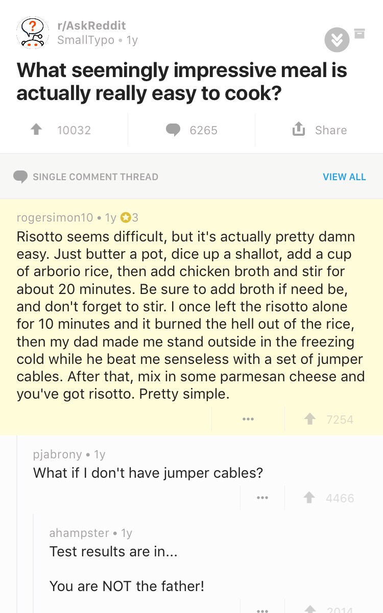 jumper cables reddit - rAskReddit SmallTypoly What seemingly impressive meal is actually really easy to cook? 1 10032 6265 U Single Comment Thread View All rogersimon10 ly 3 Risotto seems difficult, but it's actually pretty damn easy. Just butter a pot, d