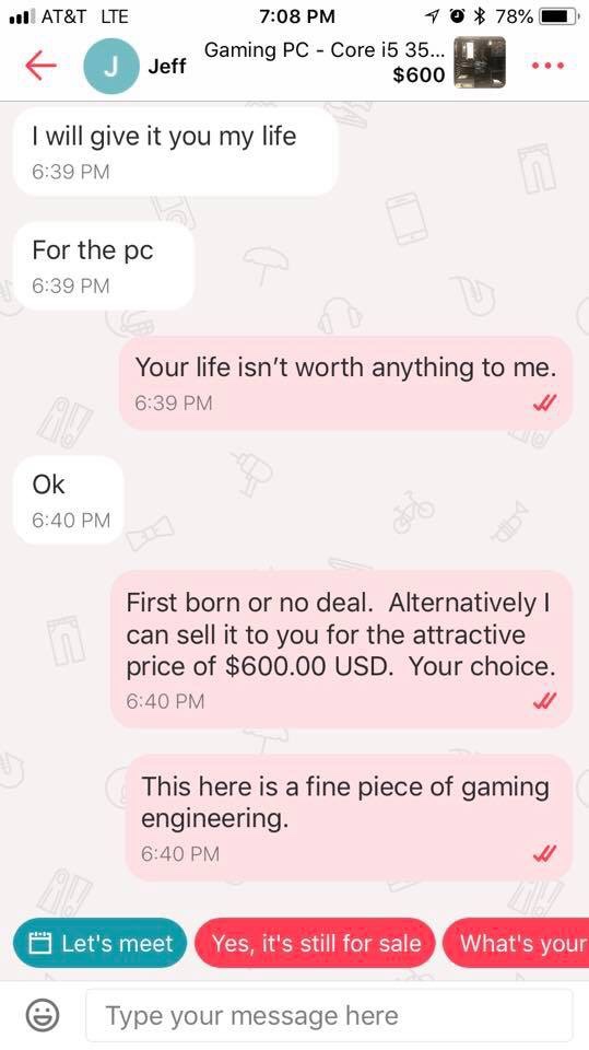 choosing beggars - screenshot - | At&T Lte 70 78% Jeff Gaming Pc Core i5 35... $600 J I will give it you my life For the pc Your life isn't worth anything to me. Ok First born or no deal. Alternatively can sell it to you for the attractive price of $600.0