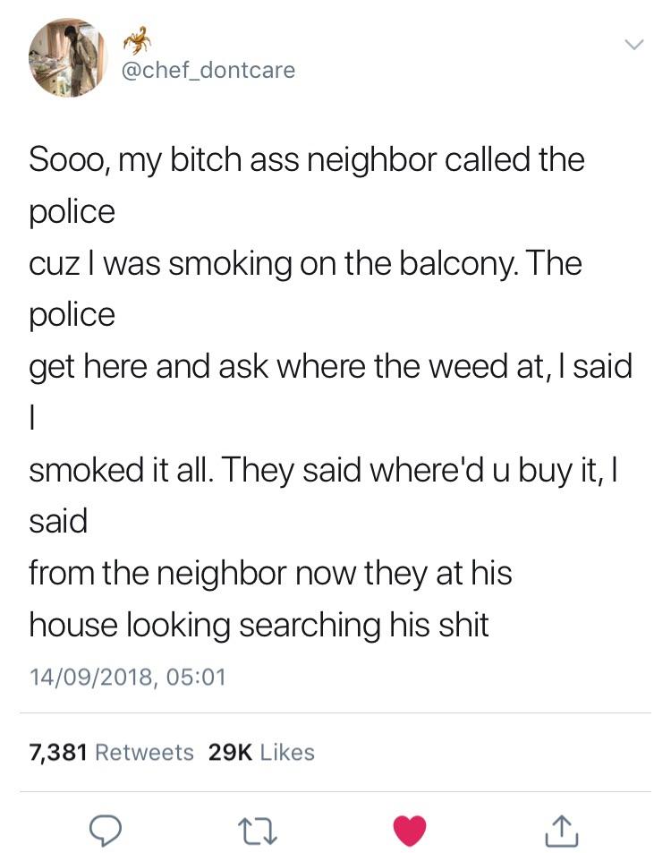 memes - angle - Sooo, my bitch ass neighbor called the police cuz I was smoking on the balcony. The police get here and ask where the weed at, I said smoked it all. They said where'd u buy it, I said from the neighbor now they at his house looking searchi