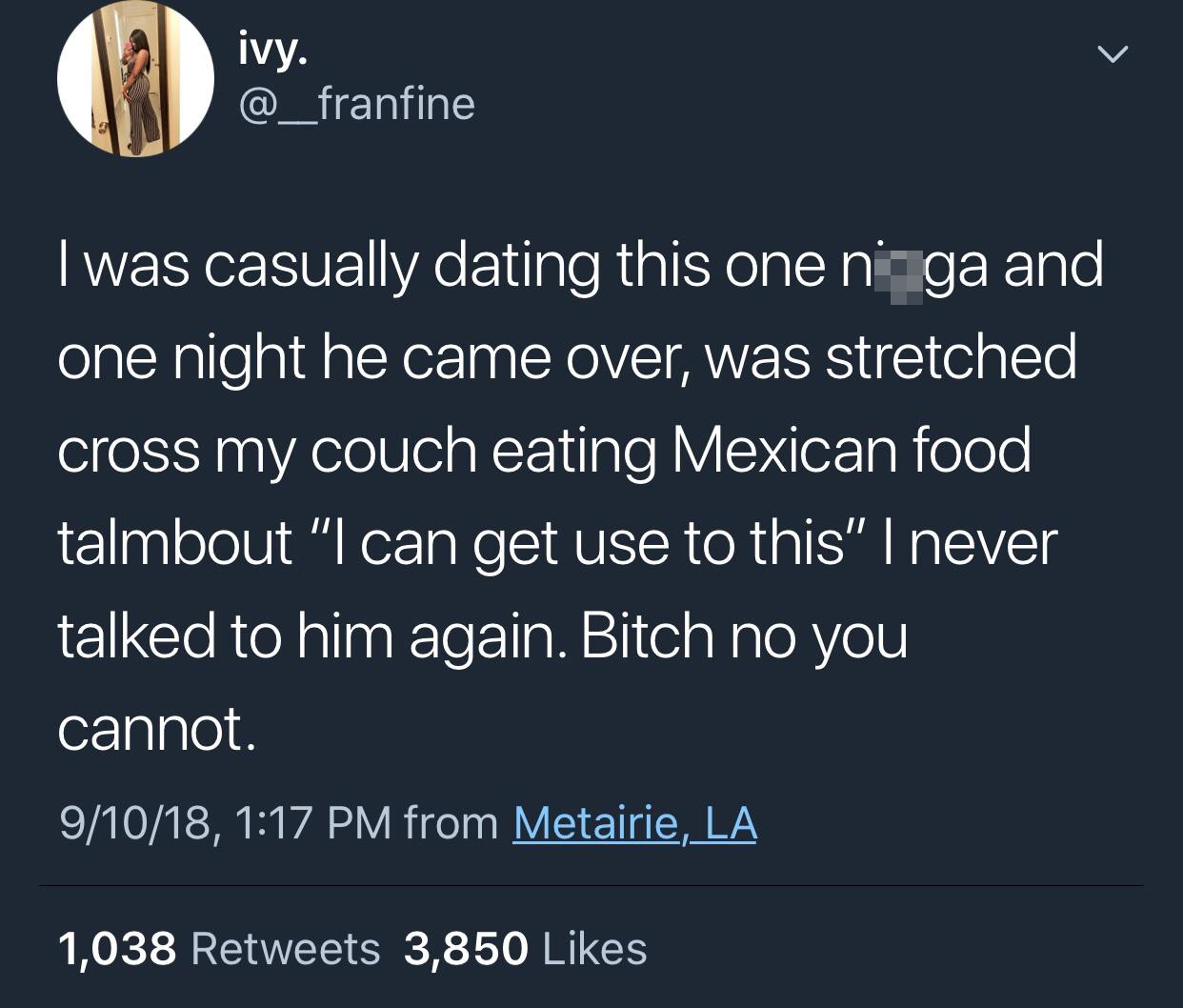 memes - atmosphere - ivy. I was casually dating this one ni ga and one night he came over, was stretched cross my couch eating Mexican food talmbout "I can get use to this" I never talked to him again. Bitch no you cannot. 91018, from Metairie, La 1,038 3