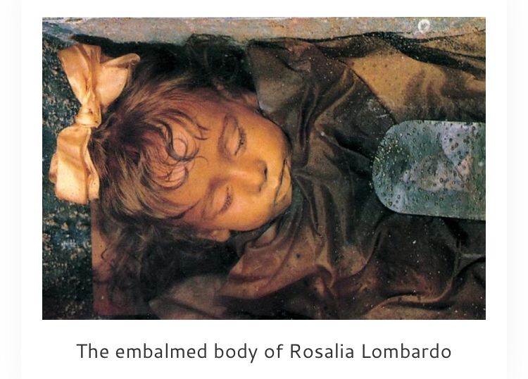 Rosalia Lombardo was an Italian girl born on Dec. 13, 1918. She died less than two years later on Dec. 6, 1920, of pneumonia. Her father grieved her loss so profoundly, he made arrangements to have her preserved. Her corpse was mummified and she still lies encased in glass at the Capuchin Catacombs in Palermo, Italy, for the world to view. Although the photograph appears to depict a well-preserved corpse in 1982, it has begun to decay, so her coffin was transferred to a nitrogen-filled chamber in a drier part of the catacombs. She appears to be sleeping peacefully, thanks to the work of master embalmer, Alfredo Salafia. Although this may seem like a very creepy grave to many people, it gave solace to a much-grieved family after her death.