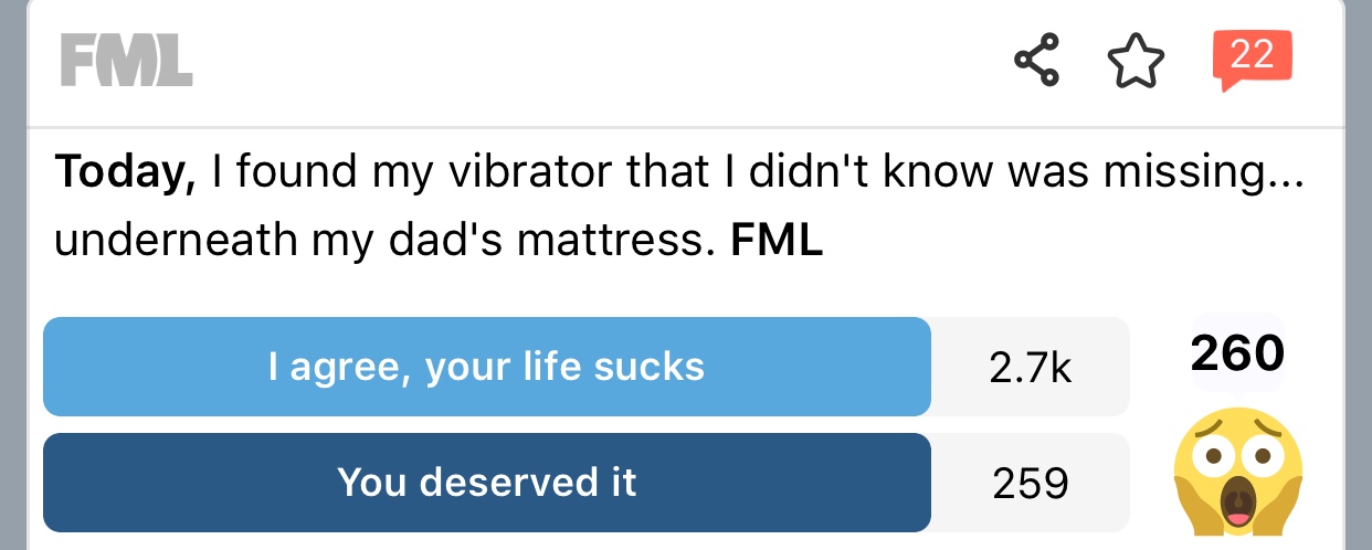 number - Fml to 22 Today, I found my vibrator that I didn't know was missing... underneath my dad's mattress. Fml I agree, your life sucks 260 You deserved it 259