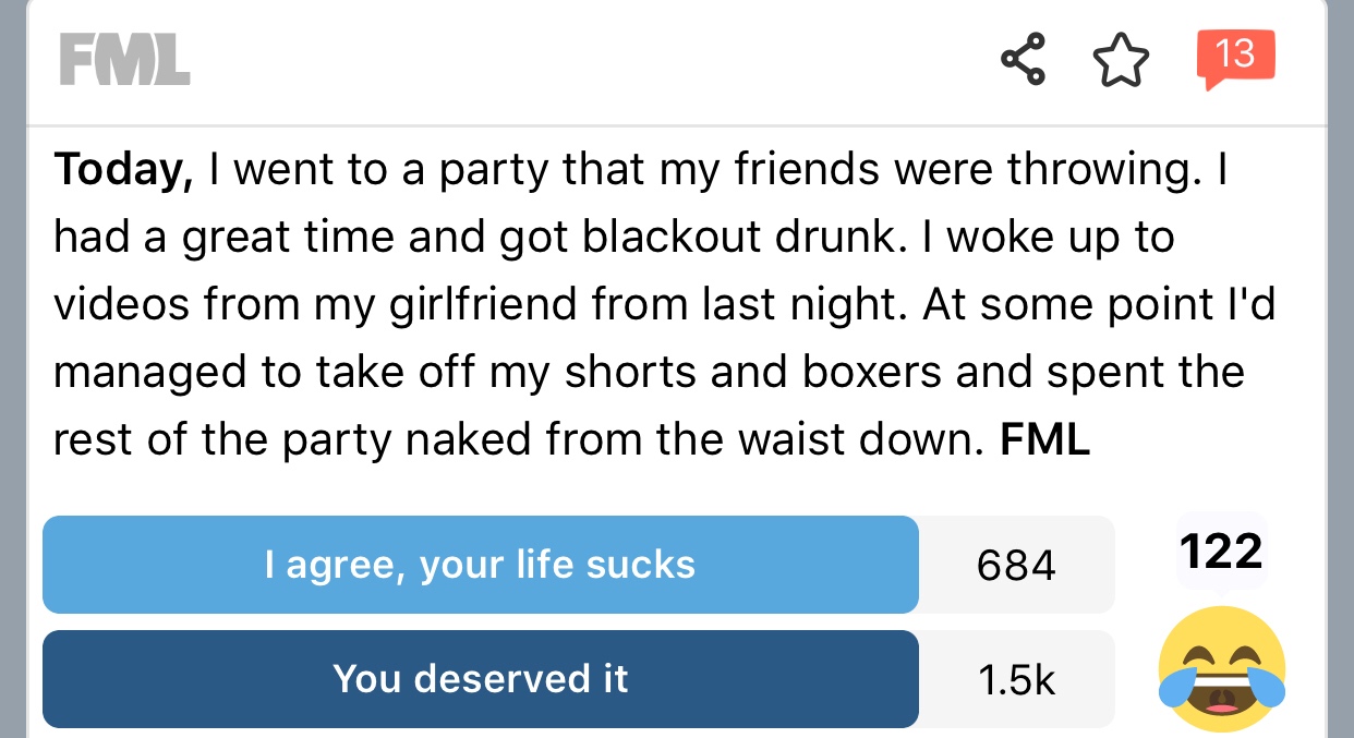 fml - Fml Do 13 Today, I went to a party that my friends were throwing. I had a great time and got blackout drunk. I woke up to videos from my girlfriend from last night. At some point I'd managed to take off my shorts and boxers and spent the rest of the