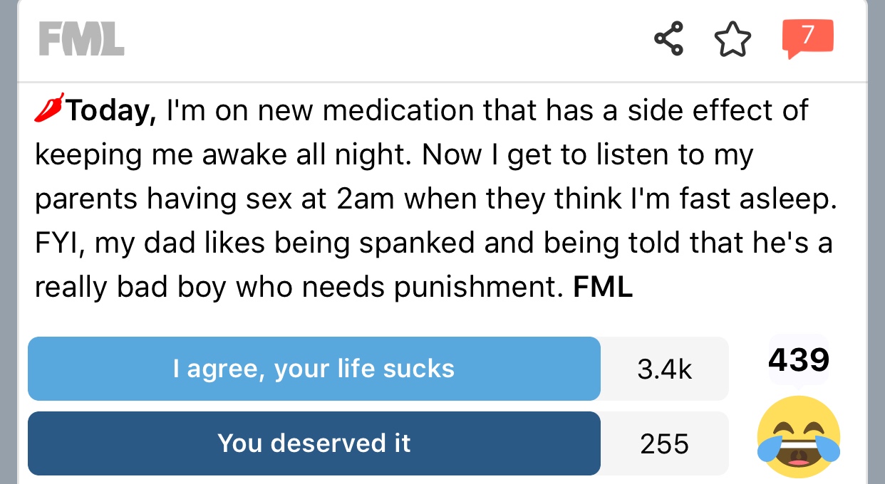 fml - Fml Today, I'm on new medication that has a side effect of keeping me awake all night. Now I get to listen to my parents having sex at 2am when they think I'm fast asleep. Fyi, my dad being spanked and being told that he's a really bad boy who needs