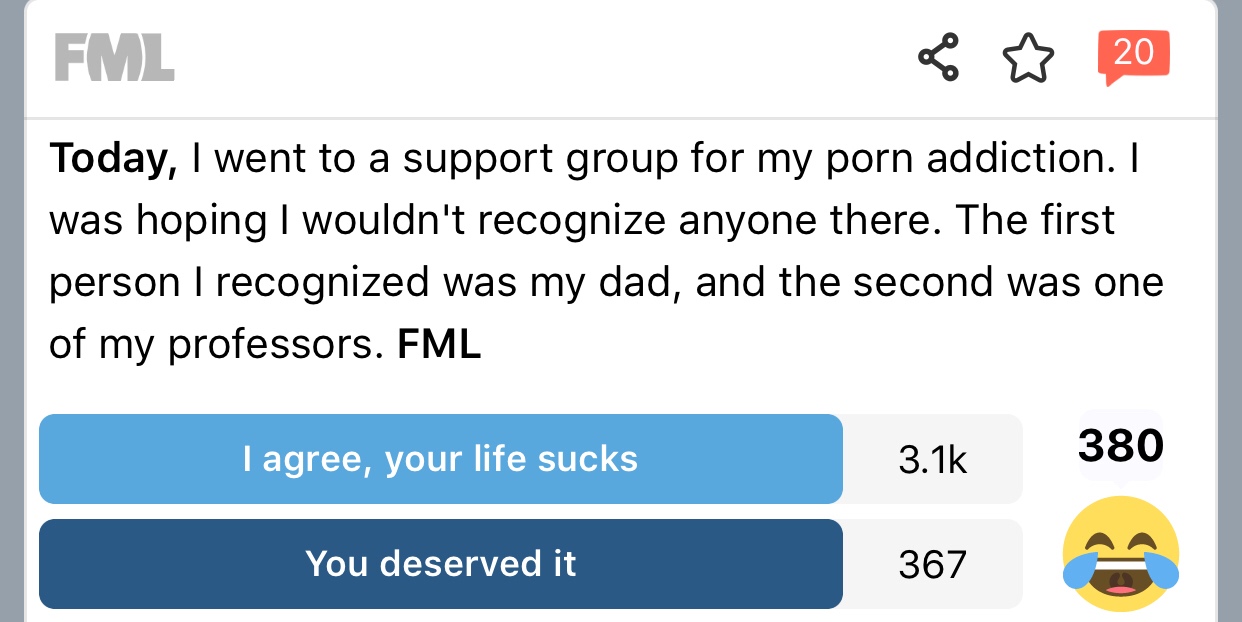 fml confessions - Fml 2 20 Today, I went to a support group for my porn addiction. I was hoping I wouldn't recognize anyone there. The first person I recognized was my dad, and the second was one of my professors. Fml I agree, your life sucks 380 You dese