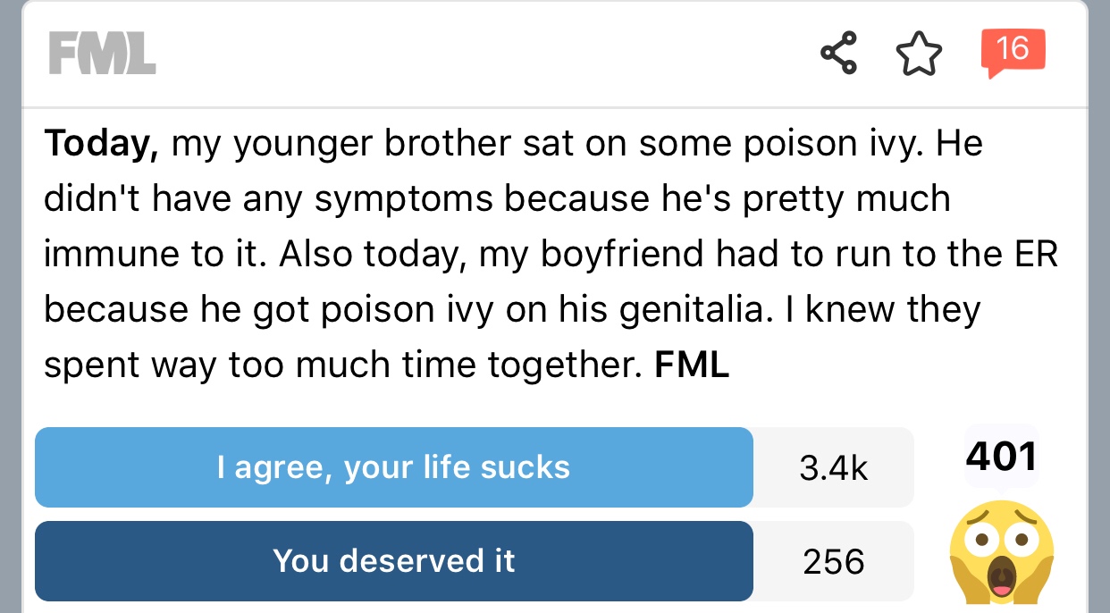 fml sex stories - Fml 16 16 Today, my younger brother sat on some poison ivy. He didn't have any symptoms because he's pretty much immune to it. Also today, my boyfriend had to run to the Er because he got poison ivy on his genitalia. I knew they spent wa