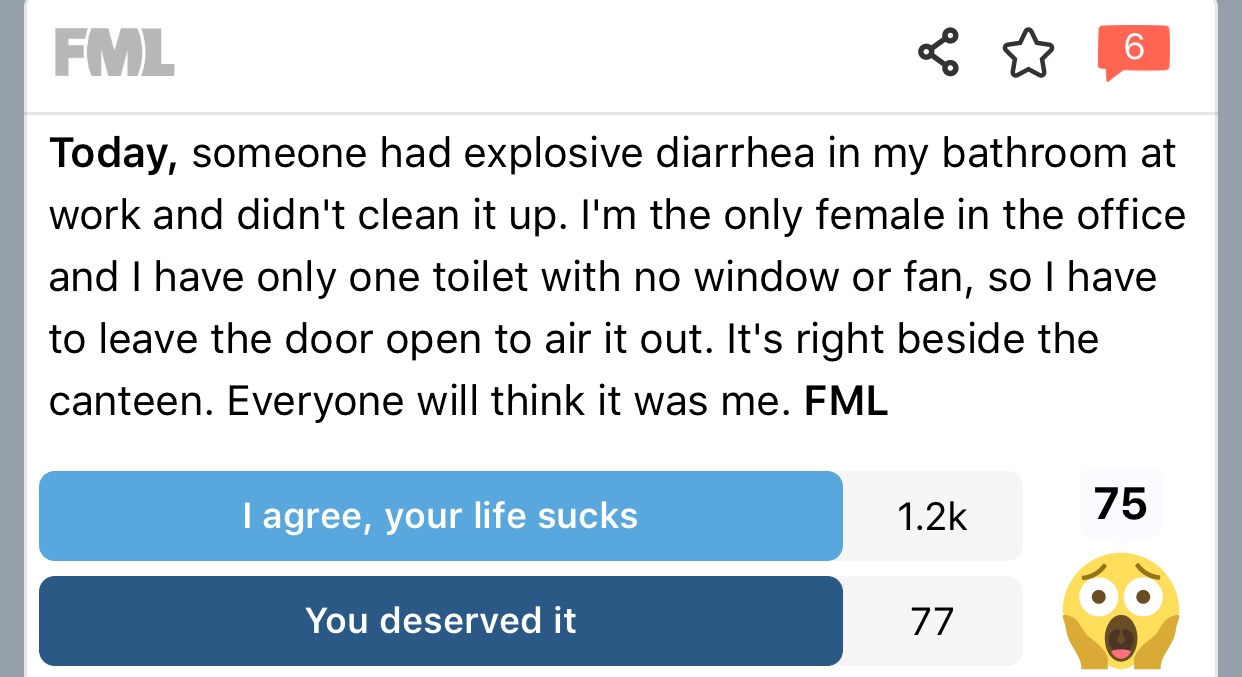 angle - Fml Today, someone had explosive diarrhea in my bathroom at work and didn't clean it up. I'm the only female in the office and I have only one toilet with no window or fan, so I have to leave the door open to air it out. It's right beside the cant